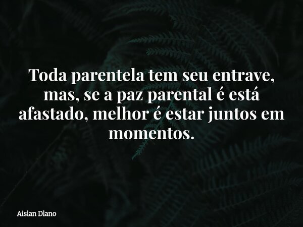 Toda parentela tem seu entrave, mas, se a paz parental é está afastado, melhor é estar juntos em momentos.... Frase de Aislan Dlano.