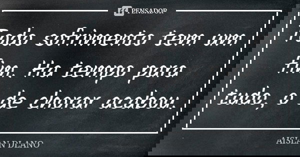 Todo sofrimento tem um fim. Ha tempo para tudo, o de chorar acabou.... Frase de AISLAN Dlano.