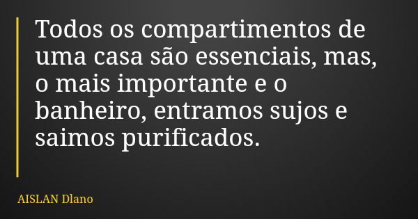Todos os compartimentos de uma casa são essenciais, mas, o mais importante e o banheiro, entramos sujos e saimos purificados.... Frase de AISLAN Dlano.