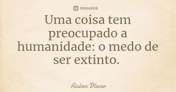 Uma coisa tem preocupado a humanidade: o medo de ser extinto.... Frase de Aislan Dlano.
