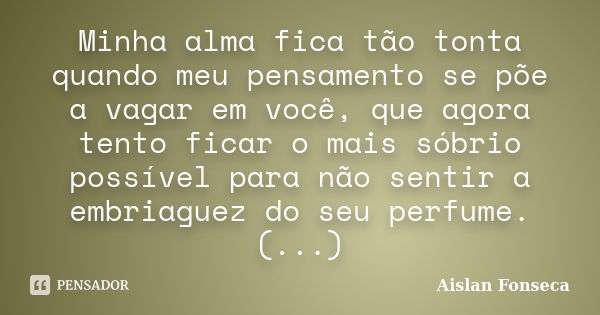 Minha alma fica tão tonta quando meu pensamento se põe a vagar em você, que agora tento ficar o mais sóbrio possível para não sentir a embriaguez do seu perfume... Frase de Aislan Fonseca.