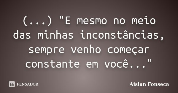(...) "E mesmo no meio das minhas inconstâncias, sempre venho começar constante em você..."... Frase de Aislan Fonseca.