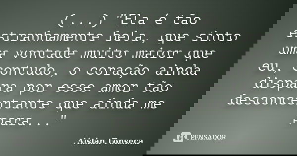 (...) "Ela é tão estranhamente bela, que sinto uma vontade muito maior que eu, contudo, o coração ainda dispara por esse amor tão desconcertante que ainda ... Frase de Aislan Fonseca.