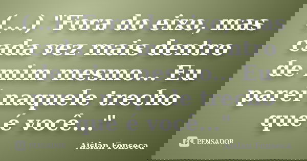 (...) "Fora do eixo, mas cada vez mais dentro de mim mesmo... Eu parei naquele trecho que é você..."... Frase de Aislan Fonseca.