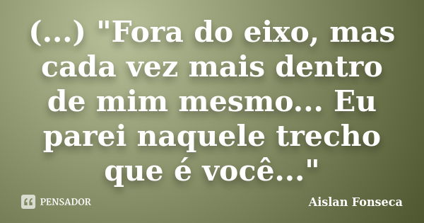 (...) "Fora do eixo, mas cada vez mais dentro de mim mesmo... Eu parei naquele trecho que é você..."... Frase de Aislan Fonseca.