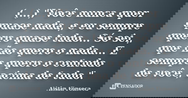 (...) "Você nunca quer quase nada, e eu sempre quero quase tudo... Só sei, que não quero o nada... E sempre quero o contudo de você, acima de tudo."... Frase de Aislan Fonseca.