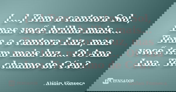 [...] Tem a cantora Sol, mas você brilha mais... Tem a cantora Luz, mas você tem mais luz... Oi Ana Lua. Te chamo de Céu?... Frase de Aislan Fonseca.