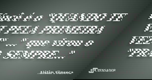 Você é o "QUANDO TE VI PELA PRIMEIRA VEZ" ..." que virou o "PRA SEMPRE..."... Frase de Aislan Fonseca.