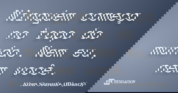 Ninguém começa no topo do mundo. Nem eu, nem você.... Frase de Aizen Sousuke (Bleach).
