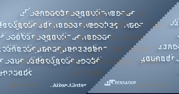 É sensato seguir-mos a ideologia do nosso mestre, mas é sábio seguir a nossa consciência para perceber quando a sua ideologia está errada.... Frase de Aizon Carter.