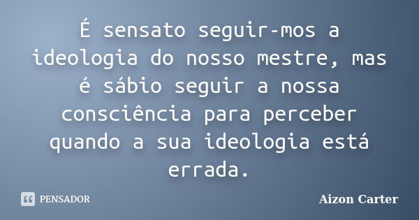 É sensato seguir-mos a ideologia do nosso mestre, mas é sábio seguir a nossa consciência para perceber quando a sua ideologia está errada.... Frase de Aizon Carter.