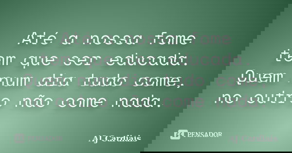 Até a nossa fome tem que ser educada. Quem num dia tudo come, no outro não come nada.... Frase de AJ Cardiais.