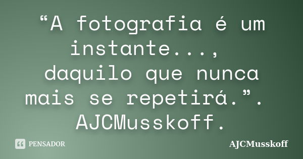 “A fotografia é um instante..., daquilo que nunca mais se repetirá.”. AJCMusskoff.... Frase de AJCMusskoff..