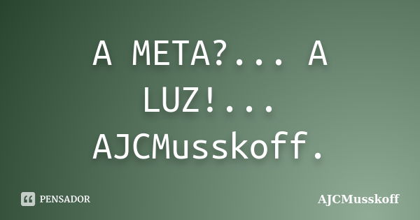 A META?... A LUZ!... AJCMusskoff.... Frase de AJCMusskoff.