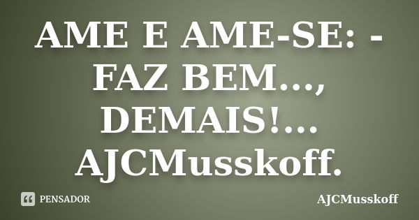 AME E AME-SE: - FAZ BEM..., DEMAIS!... AJCMusskoff.... Frase de AJCMusskoff.