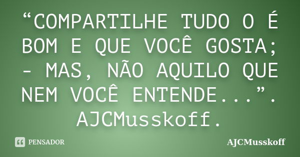 “COMPARTILHE TUDO O É BOM E QUE VOCÊ GOSTA; - MAS, NÃO AQUILO QUE NEM VOCÊ ENTENDE...”. AJCMusskoff.... Frase de AJCMusskoff.