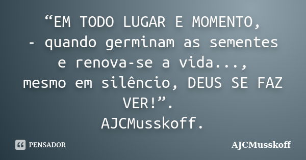 “EM TODO LUGAR E MOMENTO, - quando germinam as sementes e renova-se a vida..., mesmo em silêncio, DEUS SE FAZ VER!”. AJCMusskoff.... Frase de AJCMusskoff.