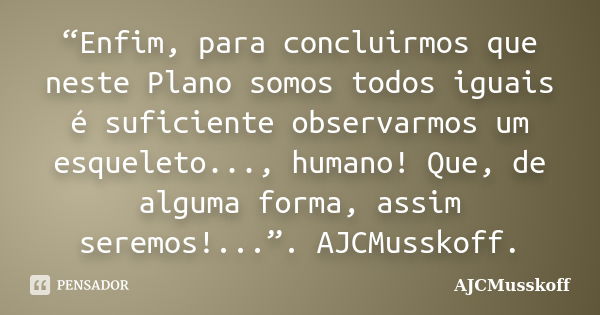 “Enfim, para concluirmos que neste Plano somos todos iguais é suficiente observarmos um esqueleto..., humano! Que, de alguma forma, assim seremos!...”. AJCMussk... Frase de AJCMusskoff.