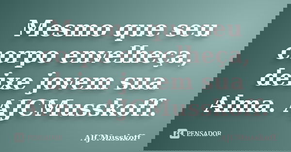 Mesmo que seu corpo envelheça, deixe jovem sua Alma. AJCMusskoff.... Frase de AJCMusskoff.