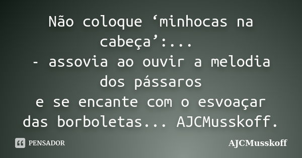 Não coloque ‘minhocas na cabeça’:... - assovia ao ouvir a melodia dos pássaros e se encante com o esvoaçar das borboletas... AJCMusskoff.... Frase de AJCMusskoff.