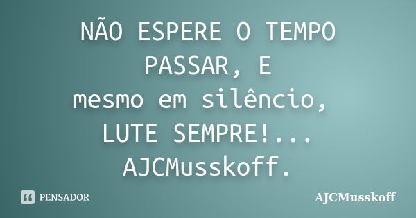 NÃO ESPERE O TEMPO PASSAR, E mesmo em silêncio, LUTE SEMPRE!... AJCMusskoff.... Frase de AJCMusskoff..