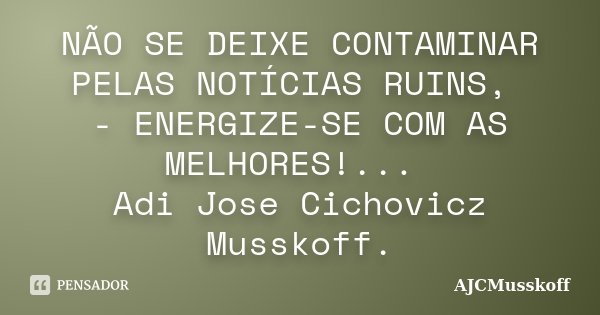 NÃO SE DEIXE CONTAMINAR PELAS NOTÍCIAS RUINS, - ENERGIZE-SE COM AS MELHORES!... Adi Jose Cichovicz Musskoff.... Frase de AjCMusskoff.