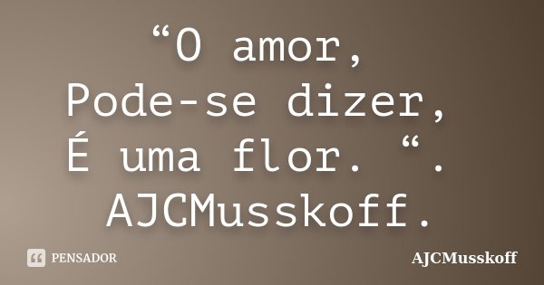 “O amor, Pode-se dizer, É uma flor. “. AJCMusskoff.... Frase de AJCMusskoff.