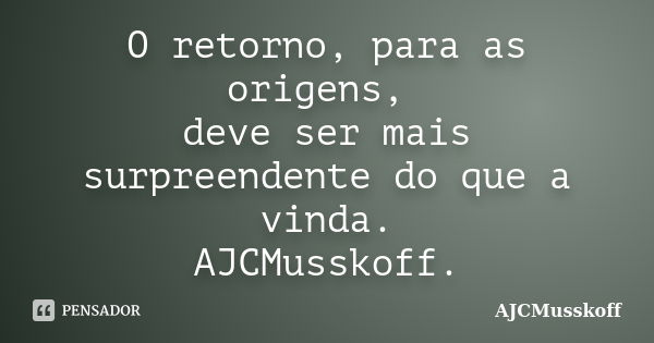 O retorno, para as origens, deve ser mais surpreendente do que a vinda. AJCMusskoff.... Frase de AJCMusskoff..