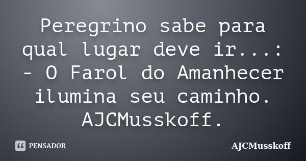 Peregrino sabe para qual lugar deve ir...: - O Farol do Amanhecer ilumina seu caminho. AJCMusskoff.... Frase de AJCMusskoff.