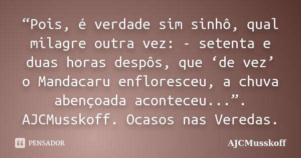 “Pois, é verdade sim sinhô, qual milagre outra vez: - setenta e duas horas despôs, que ‘de vez’ o Mandacaru enfloresceu, a chuva abençoada aconteceu...”. AJCMus... Frase de AJCMusskoff.