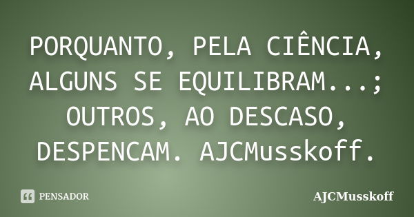 PORQUANTO, PELA CIÊNCIA, ALGUNS SE EQUILIBRAM...; OUTROS, AO DESCASO, DESPENCAM. AJCMusskoff.... Frase de AJCMusskoff.