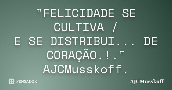 "FELICIDADE SE CULTIVA / E SE DISTRIBUI... DE CORAÇÃO.!." AJCMusskoff.... Frase de AJCMusskoff.