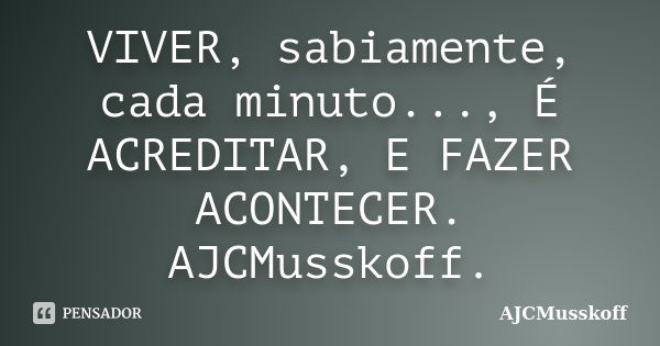 VIVER, sabiamente, cada minuto..., É ACREDITAR, E FAZER ACONTECER. AJCMusskoff.... Frase de AJCMusskoff.