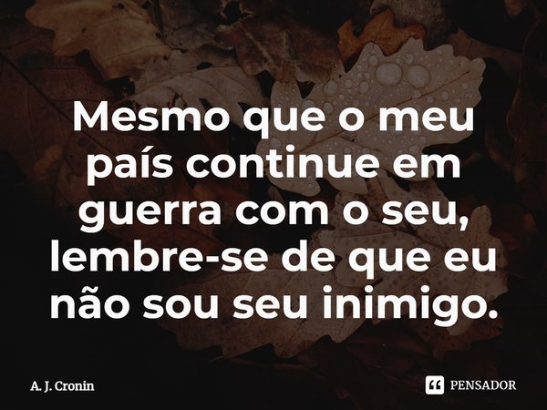 ⁠Mesmo que o meu país continue em guerra com o seu, lembre-se de que eu não sou seu inimigo.... Frase de A. J. Cronin.