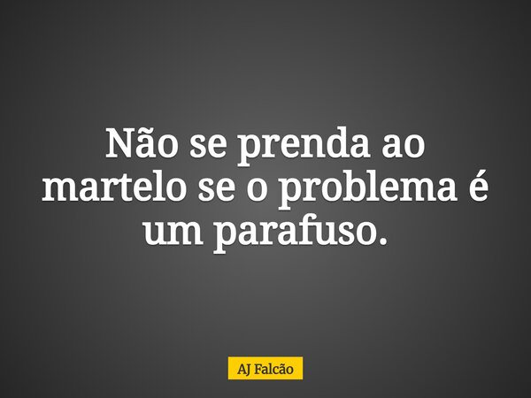 Não se prenda ao martelo se o problema é um parafuso.... Frase de AJ Falcão.