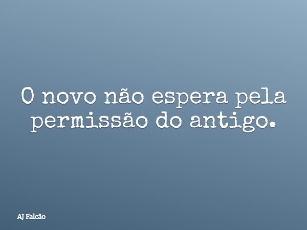 O novo não espera pela permissão do antigo.... Frase de AJ Falcão.