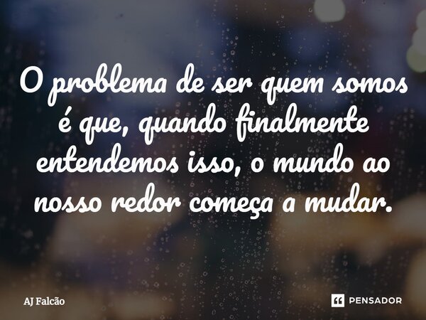 ⁠O problema de ser quem somos é que, quando finalmente entendemos isso, o mundo ao nosso redor começa a mudar.... Frase de AJ Falcão.
