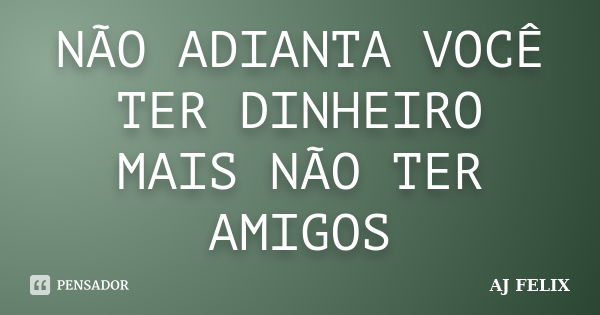 NÃO ADIANTA VOCÊ TER DINHEIRO MAIS NÃO TER AMIGOS... Frase de AJ FELIX.