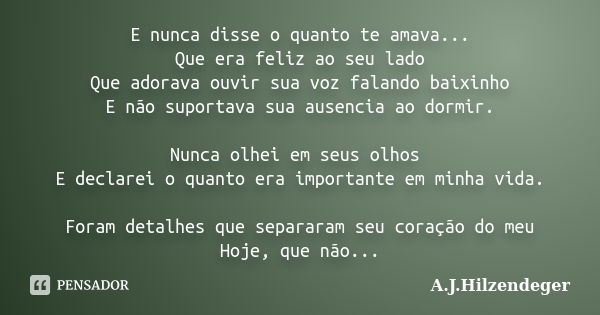 E nunca disse o quanto te amava... Que era feliz ao seu lado Que adorava ouvir sua voz falando baixinho E não suportava sua ausencia ao dormir. Nunca olhei em s... Frase de A.J.Hilzendeger.