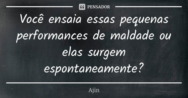 Você ensaia essas pequenas performances de maldade ou elas surgem espontaneamente?... Frase de Ajin.