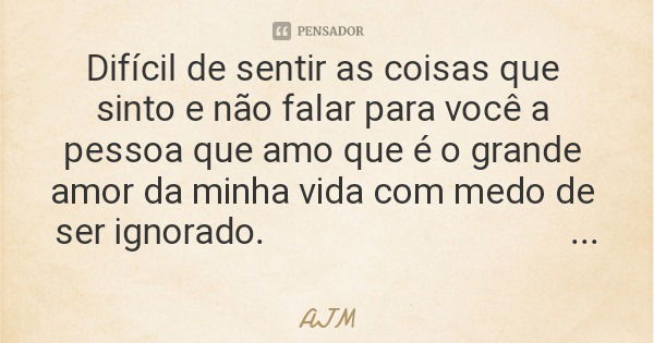 Difícil de sentir as coisas que sinto e não falar para você a pessoa que amo que é o grande amor da minha vida com medo de ser ignorado. 😶😕🙁... Frase de AJM.