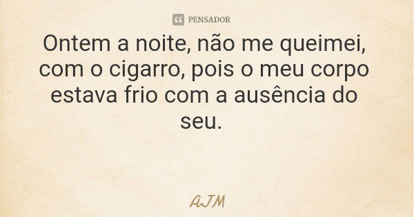 Ontem a noite, não me queimei, com o cigarro, pois o meu corpo estava frio com a ausência do seu.... Frase de AJM.