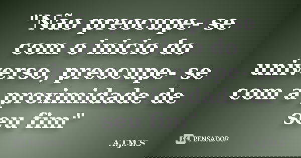 "Não preocupe- se com o inicio do universo, preocupe- se com a proximidade de seu fim"... Frase de A.J.M.S.
