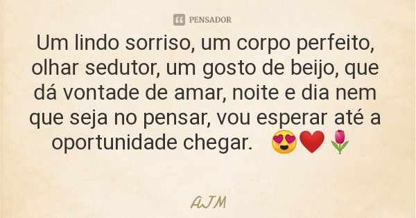 Um lindo sorriso, um corpo perfeito, olhar sedutor, um gosto de beijo, que dá vontade de amar, noite e dia nem que seja no pensar, vou esperar até a oportunidad... Frase de AJM.
