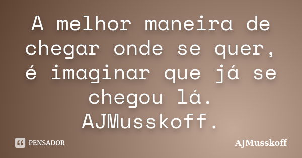 A melhor maneira de chegar onde se quer, é imaginar que já se chegou lá. AJMusskoff.... Frase de AJMusskoff.