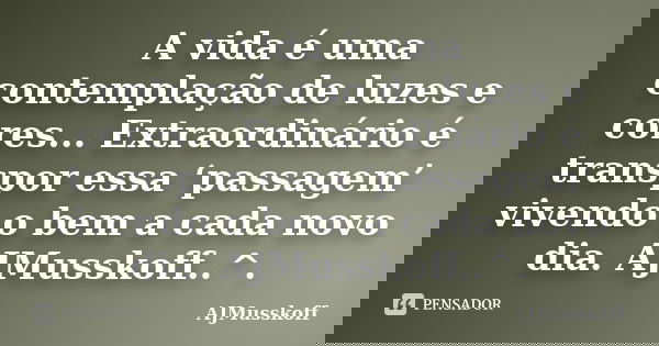 A vida é uma contemplação de luzes e cores... Extraordinário é transpor essa ‘passagem’ vivendo o bem a cada novo dia. AJMusskoff..^.... Frase de AJMusskoff.