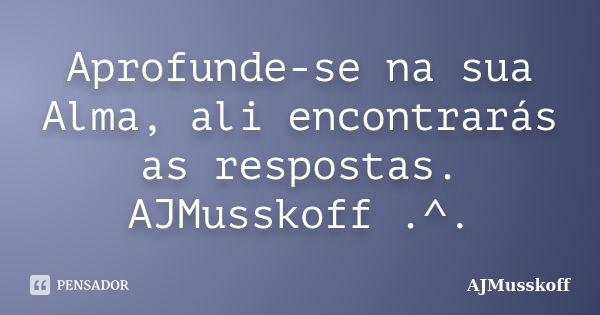 Aprofunde-se na sua Alma, ali encontrarás as respostas. AJMusskoff .^.... Frase de AJMusskoff.