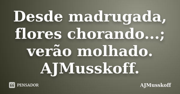 Desde madrugada, flores chorando...; verão molhado. AJMusskoff.... Frase de AJMusskoff.