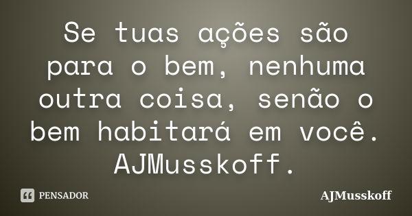 Se tuas ações são para o bem, nenhuma outra coisa, senão o bem habitará em você. AJMusskoff.... Frase de AJMusskoff.