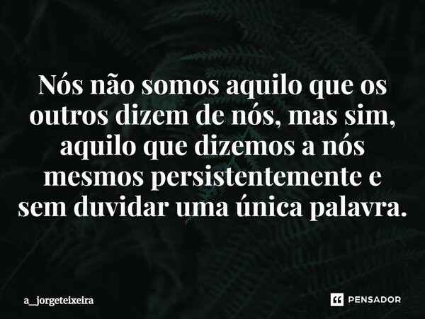 ⁠Nós não somos aquilo que os outros dizem de nós, mas sim, aquilo que dizemos a nós mesmos persistentemente e sem duvidar uma única palavra.... Frase de a_jorgeteixeira.